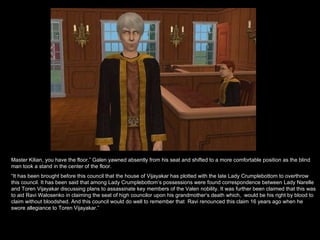 Master Kilian, you have the floor.” Galen yawned absently from his seat and shifted to a more comfortable position as the blind man took a stand in the center of the floor. “ It has been brought before this council that the house of Vijayakar has plotted with the late Lady Crumplebottom to overthrow this council. It has been said that among Lady Crumplebottom’s possessions were found correspondence between Lady Narelle and Toren Vijayakar discussing plans to assassinate key members of the Valen nobility. It was further been claimed that this was to aid Ravi Walosenko in claiming the seat of high councilor upon his grandmother’s death which,  would be his right by blood to claim without bloodshed. And this council would do well to remember that  Ravi renounced this claim 16 years ago when he swore allegiance to Toren Vijayakar.” 