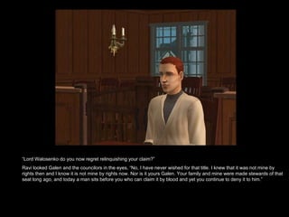 “ Lord Walosenko do you now regret relinquishing your claim?” Ravi looked Galen and the councilors in the eyes, “No, I have never wished for that title. I knew that it was not mine by rights then and I know it is not mine by rights now. Nor is it yours Galen. Your family and mine were made stewards of that seat long ago, and today a man sits before you who can claim it by blood and yet you continue to deny it to him.”  