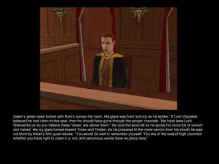 Galen’s green eyes locked with Ravi’s across the room. His glare was hard and icy as he spoke, “If Lord Vijayakar believed he had claim to this seat, then he should have gone through the proper channels. We have laws Lord Walosenko or do you believe these “elves” are above them.” He spat the word elf as he spoke his voice full of venom and hatred. His icy glare turned toward Toren and Tristen. As he prepared to fire more venom from his mouth he was cut short by Kilian’s firm quiet rebuke. “You would do well to remember yourself. You are in the seat of high councilor whether you have right to claim it or not, and venomous words have no place here.” 