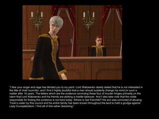“ I fear your anger and rage has blinded you to my point. Lord Walosenko clearly stated that he is not interested in the title of chief councilor, and I find it highly doubtful that a man should suddenly change his mind on such a matter after 16 years. The letters which are the evidence convicting these four of murder hinges primarily on the claim that Lord Walosenko and his friends are plotting a hostile takeover. And I also take note that the noble responsible for finding this evidence is not here today. Where is Gar Fairchild? His son was convicted of abusing Toren’s sister by this council and his entire family has been known throughout the land to hold a grudge against Lady Crumplebottom. I find all of this rather disturbing.”  