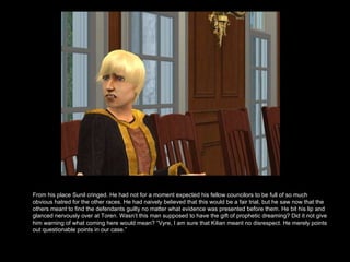 From his place Sunil cringed. He had not for a moment expected his fellow councilors to be full of so much obvious hatred for the other races. He had naively believed that this would be a fair trial, but he saw now that the others meant to find the defendants guilty no matter what evidence was presented before them. He bit his lip and glanced nervously over at Toren. Wasn’t this man supposed to have the gift of prophetic dreaming? Did it not give him warning of what coming here would mean? “Vyre, I am sure that Kilian meant no disrespect. He merely points out questionable points in our case.”  