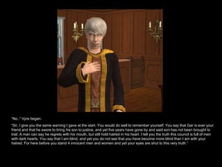 “ No..” Vyre began. “ Sir, I give you the same warning I gave at the start. You would do well to remember yourself. You say that Gar is ever your friend and that he swore to bring his son to justice, and yet five years have gone by and said son has not been brought to trial. A man can say he regrets with his mouth, but still hold hatred in his heart. I tell you the truth this council is full of men with dark hearts. You say that I am blind, and yet you do not see that you have become more blind than I am with your hatred. For here before you stand 4 innocent men and women and yet your eyes are shut to this very truth.” 