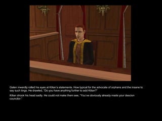 Galen inwardly rolled his eyes at Kilian’s statements. How typical for the advocate of orphans and the insane to say such tings. He drawled, “Do you have anything further to add Kilian?” Kilian shook his head sadly. He could not make them see, “You’ve obviously already made your descion councilor.”  