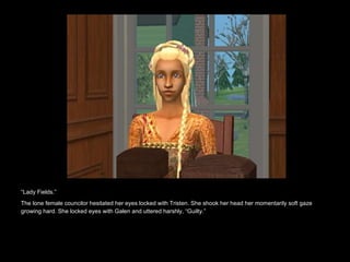 “ Lady Fields.” The lone female councilor hesitated her eyes locked with Tristen. She shook her head her momentarily soft gaze growing hard. She locked eyes with Galen and uttered harshly, “Guilty.”   