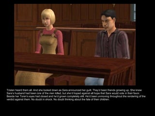 Tristen heard them all. And she looked down as Sara announced her guilt. They’d been friends growing up. She knew Sara’s husband had been one of the men killed, but she’d hoped against all hope that Sara would vote in their favor. Beside her Toren’s eyes had closed and he’d grown completely still. He’d been unmoving throughout the rendering of the verdict against them. No doubt in shock. No doubt thinking about the fate of their children. 