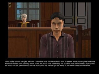 Toren slowly opened his eyes. He wasn’t completely sure how he felt about what he’d seen. It was probably best he hadn’t known what she’d been planning before he left. He would have tried to stop her. But then what father wouldn’t try to protect his child? And yet, part of him couldn’t be more proud that his little girl was willing to put her life on the line for others.  