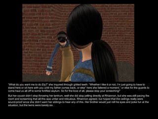 “ What do you want me to do Ely?” she inquired through gritted teeth. “Whether I like it or not, I’m just going to have to stand here or sit here with you until my father comes back, or else” here she faltered a moment,” or else for the guards to come haul us all off to some fortified asylum. So for the love of all, please stop your screeching!”  But her cousin didn’t stop throwing her tantrum, well she did stop yelling directly at Rhiannon, but she was still pacing the room and screaming that all this was unfair and ridiculous. Rhiannon agreed, but hoped that the ceilings really were sound-proof since she didn’t want her siblings to hear any of this. Her brother would just roll his eyes and poke fun at the situation, but the twins were barely six.  