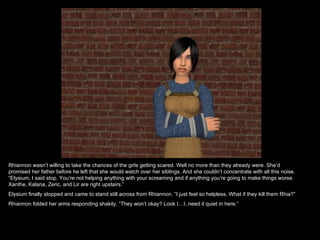 Rhiannon wasn’t willing to take the chances of the girls getting scared. Well no more than they already were. She’d promised her father before he left that she would watch over her siblings. And she couldn’t concentrate with all this noise. “Elysium, I said stop. You’re not helping anything with your screaming and if anything you’re going to make things worse. Xanthe, Kalana, Zeric, and Lir are right upstairs.”  Elysium finally stopped and came to stand still across from Rhiannon. “I just feel so helpless. What if they kill them Rhia?” Rhiannon folded her arms responding shakily, “They won’t okay? Look I…I..need it quiet in here.”  