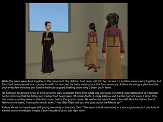 While the teens were kept together in the basement, the children had been split into two rooms. Lir and his sisters were together, but Zeric had been placed in a room by himself. Lir watched his baby sisters pace the floor nervously, Kalana shooting a glance at the door every few minutes and Xanthe had not stopped shaking since they’d been put in here. He furrowed his brows trying to think of some way to distract them from what was going on. He didn’t understand a lot of it himself, but he did know that his father and mother had been taken off in handcuffs. Luckily Kalana and Xanthe had not seen it since Rhia had made sure they were in the other room before the guards came. He wished he hadn’t seen it himself. How to distract them? Nervously he asked hoping this would work," Has Glyn Glyn told you the story about the Matak yet?” Kalana shook her head eyes still gazing worriedly at the door, “No.” She wasn’t at all interested in a story right now, but one look at Xanthe and she realized maybe a story wouldn’t be so bad right now. 