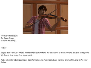 From: Declan Brown
To: Gavin Brown
Subject: RE: Sorry…


Hi Gav

So you didn’t tell us – what’s Rodney like? Your Dad and me both want to meet him and Rosie at some point.
We’ll have to arrange it at some point.

Not a whole lot’s being going on back here at home. I’ve mostly been working on my skills, and as for your
father…
 