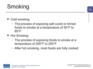 Smoking                                                                                               19




                                                                                                CHARCUTERIE
   Cold smoking
     – The process of exposing salt cured or brined
       foods to smoke at a temperature of 50°F to
       85°F
   Hot Smoking
     – The process of exposing foods to smoke at a
       temperature of 200°F to 250°F
     – After hot smoking, most foods are fully cooked




                                                          Copyright ©2011 by Pearson Education, Inc.
    On Cooking: A Textbook of Culinary Fundamentals, 5e
                                                                      publishing as Pearson [imprint]
    Labensky • Hause • Martel
 