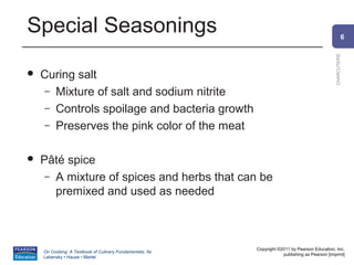 Special Seasonings                                                                                        6




                                                                                                CHARCUTERIE
   Curing salt
     – Mixture of salt and sodium nitrite
     – Controls spoilage and bacteria growth
     – Preserves the pink color of the meat


   Pâté spice
     – A mixture of spices and herbs that can be
       premixed and used as needed



                                                          Copyright ©2011 by Pearson Education, Inc.
    On Cooking: A Textbook of Culinary Fundamentals, 5e
                                                                      publishing as Pearson [imprint]
    Labensky • Hause • Martel
 
