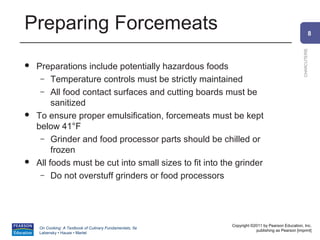 Preparing Forcemeats                                                                                      8




                                                                                                CHARCUTERIE
   Preparations include potentially hazardous foods
     – Temperature controls must be strictly maintained
     – All food contact surfaces and cutting boards must be
         sanitized
   To ensure proper emulsification, forcemeats must be kept
    below 41°F
     – Grinder and food processor parts should be chilled or
         frozen
   All foods must be cut into small sizes to fit into the grinder
     – Do not overstuff grinders or food processors




                                                          Copyright ©2011 by Pearson Education, Inc.
    On Cooking: A Textbook of Culinary Fundamentals, 5e
                                                                      publishing as Pearson [imprint]
    Labensky • Hause • Martel
 