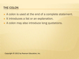 THE COLON

   A colon is used at the end of a complete statement.
   It introduces a list or an explanation.
   A colon may also introduce long quotations.




Copyright © 2012 by Pearson Education, Inc.
 
