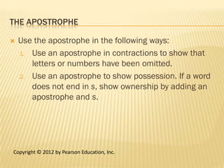 THE APOSTROPHE

   Use the apostrophe in the following ways:
    1. Use an apostrophe in contractions to show that
       letters or numbers have been omitted.
    2. Use an apostrophe to show possession. If a word
       does not end in s, show ownership by adding an
       apostrophe and s.




Copyright © 2012 by Pearson Education, Inc.
 
