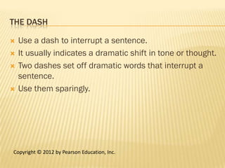 THE DASH

   Use a dash to interrupt a sentence.
   It usually indicates a dramatic shift in tone or thought.
   Two dashes set off dramatic words that interrupt a
    sentence.
   Use them sparingly.




Copyright © 2012 by Pearson Education, Inc.
 