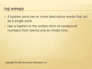 THE HYPHEN

   A hyphen joins two or more descriptive words that act
    as a single word.
   Use a hyphen in the written form of compound
    numbers from twenty-one to ninety-nine.




Copyright © 2012 by Pearson Education, Inc.
 