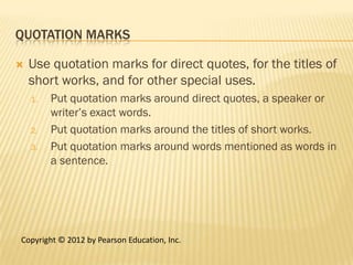 QUOTATION MARKS

   Use quotation marks for direct quotes, for the titles of
    short works, and for other special uses.
    1.   Put quotation marks around direct quotes, a speaker or
         writer’s exact words.
    2.   Put quotation marks around the titles of short works.
    3.   Put quotation marks around words mentioned as words in
         a sentence.




Copyright © 2012 by Pearson Education, Inc.
 
