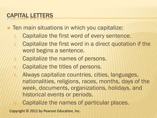 CAPITAL LETTERS

   Ten main situations in which you capitalize:
    1. Capitalize the first word of every sentence.
    2. Capitalize the first word in a direct quotation if the
        word begins a sentence.
    3. Capitalize the names of persons.
    4. Capitalize the titles of persons.
    5. Always capitalize countries, cities, languages,
        nationalities, religions, races, months, days of the
        week, documents, organizations, holidays, and
        historical events or periods.
    6. Capitalize the names of particular places.
Copyright © 2012 by Pearson Education, Inc.
 