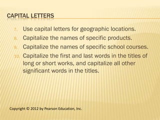 CAPITAL LETTERS

  7.    Use capital letters for geographic locations.
  8.    Capitalize the names of specific products.
  9.    Capitalize the names of specific school courses.
  10.   Capitalize the first and last words in the titles of
        long or short works, and capitalize all other
        significant words in the titles.




Copyright © 2012 by Pearson Education, Inc.
 