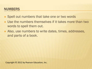 NUMBERS

   Spell out numbers that take one or two words
   Use the numbers themselves if it takes more than two
    words to spell them out.
   Also, use numbers to write dates, times, addresses,
    and parts of a book.




Copyright © 2012 by Pearson Education, Inc.
 