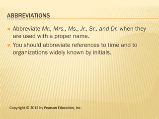 ABBREVIATIONS

   Abbreviate Mr., Mrs., Ms., Jr., Sr., and Dr. when they
    are used with a proper name.
   You should abbreviate references to time and to
    organizations widely known by initials.




Copyright © 2012 by Pearson Education, Inc.
 