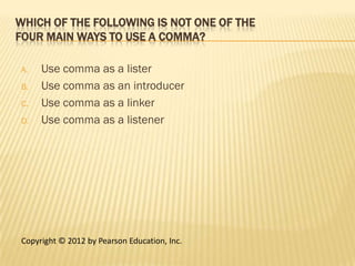WHICH OF THE FOLLOWING IS NOT ONE OF THE
FOUR MAIN WAYS TO USE A COMMA?

A.   Use comma as a lister
B.   Use comma as an introducer
C.   Use comma as a linker
D.   Use comma as a listener




Copyright © 2012 by Pearson Education, Inc.
 