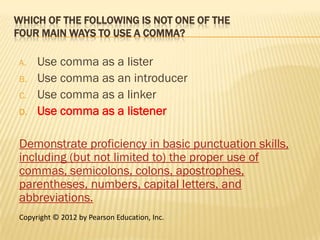 WHICH OF THE FOLLOWING IS NOT ONE OF THE
FOUR MAIN WAYS TO USE A COMMA?

A.   Use comma as a lister
B.   Use comma as an introducer
C.   Use comma as a linker
D.   Use comma as a listener

Demonstrate proficiency in basic punctuation skills,
including (but not limited to) the proper use of
commas, semicolons, colons, apostrophes,
parentheses, numbers, capital letters, and
abbreviations.
Copyright © 2012 by Pearson Education, Inc.
 