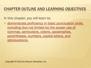 CHAPTER OUTLINE AND LEARNING OBJECTIVES

In this chapter, you will learn to:
 demonstrate proficiency in basic punctuation skills,
   including (but not limited to) the proper use of
   commas, semicolons, colons, apostrophes,
   parentheses, numbers, capital letters, and
   abbreviations.




 Copyright © 2012 by Pearson Education, Inc.
 