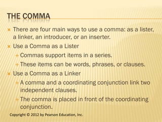 THE COMMA
   There are four main ways to use a comma: as a lister,
    a linker, an introducer, or an inserter.
   Use a Comma as a Lister
      Commas support items in a series.

      These items can be words, phrases, or clauses.

   Use a Comma as a Linker
      A comma and a coordinating conjunction link two
        independent clauses.
      The comma is placed in front of the coordinating
        conjunction.
Copyright © 2012 by Pearson Education, Inc.
 