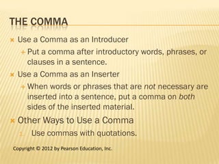 THE COMMA
   Use a Comma as an Introducer
      Put a comma after introductory words, phrases, or
       clauses in a sentence.
   Use a Comma as an Inserter
      When words or phrases that are not necessary are
       inserted into a sentence, put a comma on both
       sides of the inserted material.
   Other Ways to Use a Comma
    1.   Use commas with quotations.
Copyright © 2012 by Pearson Education, Inc.
 