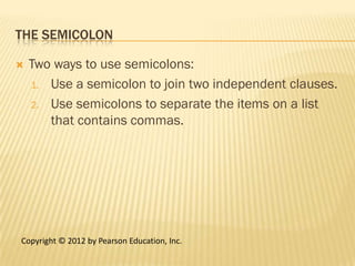 THE SEMICOLON

   Two ways to use semicolons:
    1. Use a semicolon to join two independent clauses.

    2. Use semicolons to separate the items on a list
       that contains commas.




Copyright © 2012 by Pearson Education, Inc.
 