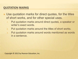QUOTATION MARKS

   Use quotation marks for direct quotes, for the titles
    of short works, and for other special uses.
    1.   Put quotation marks around direct quotes, a speaker or
         writer’s exact words.
    2.   Put quotation marks around the titles of short works.
    3.   Put quotation marks around words mentioned as words
         in a sentence.




Copyright © 2012 by Pearson Education, Inc.
 