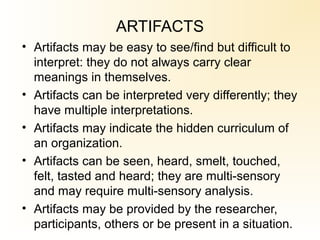 ARTIFACTS
• Artifacts may be easy to see/find but difficult to
interpret: they do not always carry clear
meanings in themselves.
• Artifacts can be interpreted very differently; they
have multiple interpretations.
• Artifacts may indicate the hidden curriculum of
an organization.
• Artifacts can be seen, heard, smelt, touched,
felt, tasted and heard; they are multi-sensory
and may require multi-sensory analysis.
• Artifacts may be provided by the researcher,
participants, others or be present in a situation.
 