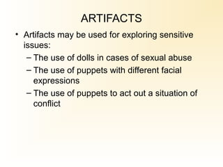 ARTIFACTS
• Artifacts may be used for exploring sensitive
issues:
– The use of dolls in cases of sexual abuse
– The use of puppets with different facial
expressions
– The use of puppets to act out a situation of
conflict
 