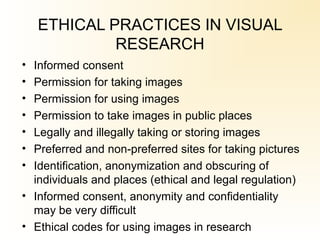 ETHICAL PRACTICES IN VISUAL
RESEARCH
• Informed consent
• Permission for taking images
• Permission for using images
• Permission to take images in public places
• Legally and illegally taking or storing images
• Preferred and non-preferred sites for taking pictures
• Identification, anonymization and obscuring of
individuals and places (ethical and legal regulation)
• Informed consent, anonymity and confidentiality
may be very difficult
• Ethical codes for using images in research
 