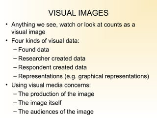 VISUAL IMAGES
• Anything we see, watch or look at counts as a
visual image
• Four kinds of visual data:
– Found data
– Researcher created data
– Respondent created data
– Representations (e.g. graphical representations)
• Using visual media concerns:
– The production of the image
– The image itself
– The audiences of the image
 