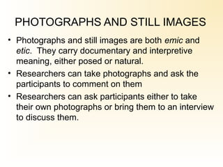 PHOTOGRAPHS AND STILL IMAGES
• Photographs and still images are both emic and
etic. They carry documentary and interpretive
meaning, either posed or natural.
• Researchers can take photographs and ask the
participants to comment on them
• Researchers can ask participants either to take
their own photographs or bring them to an interview
to discuss them.
 