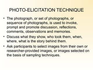 PHOTO-ELICITATION TECHNIQUE
• The photograph, or set of photographs, or
sequence of photographs, is used to invoke,
prompt and promote discussion, reflections,
comments, observations and memories.
• Discuss what they show, who took them, when,
where, what is the story behind them.
• Ask participants to select images from their own or
researcher-provided images, or images selected on
the basis of sampling techniques.
 