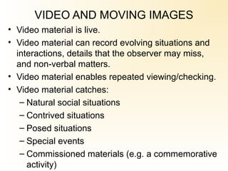 VIDEO AND MOVING IMAGES
• Video material is live.
• Video material can record evolving situations and
interactions, details that the observer may miss,
and non verbal matters.‑
• Video material enables repeated viewing/checking.
• Video material catches:
– Natural social situations
– Contrived situations
– Posed situations
– Special events
– Commissioned materials (e.g. a commemorative
activity)
 