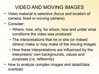 VIDEO AND MOVING IMAGES
• Video material is selective (focus and location of
camera, fixed or moving camera).
• Consider:
– Where, how, why, for whom, how and under what
conditions the video was produced
– The interpretations that he or she (or indeed
others) make or may make of the moving images
– How these interpretations are influenced by the
interpreters’ own backgrounds, values and
purposes (i.e. reflexivity)
• How to analyze complex images and detail/data
overload.
 