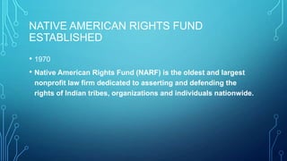 NATIVE AMERICAN RIGHTS FUND
ESTABLISHED
• 1970
• Native American Rights Fund (NARF) is the oldest and largest
nonprofit law firm dedicated to asserting and defending the
rights of Indian tribes, organizations and individuals nationwide.
 