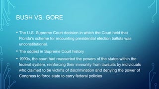 BUSH VS. GORE
• The U.S. Supreme Court decision in which the Court held that
Florida's scheme for recounting presidential election ballots was
unconstitutional.
• The oddest in Supreme Court history
• 1990s, the court had reasserted the powers of the states within the
federal system, reinforcing their immunity from lawsuits by individuals
who claimed to be victims of discrimination and denying the power of
Congress to force state to carry federal policies
 