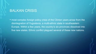BALKAN CRISIS
• most complex foreign policy crisis of the Clinton years arose from the
disintegration of Yugoslavia, a multi-ethnic state in southeastern
Europe. Within a few years, the country’s six provinces dissolved into
five new states. Ethnic conflict plagued several of these new nations.
 