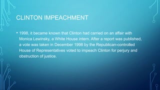 CLINTON IMPEACHMENT
• 1998, it became known that Clinton had carried on an affair with
Monica Lewinsky, a White House intern. After a report was published,
a vote was taken in December 1998 by the Republican-controlled
House of Representatives voted to impeach Clinton for perjury and
obstruction of justice.
 