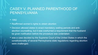 CASEY V. PLANNED PARENTHOOD OF
PENNSYLVANIA
• 1992
• Reaffirmed women’s rights to obtain abortion
• Decision allowed states to enact mandatory waiting periods and anti-
abortion counselling, but it was overturned a requirement that the husband
be given notification before the procedure was undertaken
• was a case decided by the Supreme Court of the United States in which the
constitutionality of several Pennsylvania state regulations regarding abortion
were challenged.
 