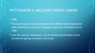 PATTERSON V. MCLEAN CREDIT UNION
• 1989
• The Court barred a black employee who suffered racial harassment
while working from suing for damages under the Civil Rights Act of
1886
• Law, the justices maintained, only prohibited discrimination at the
moment of signing a contract, not on job
 