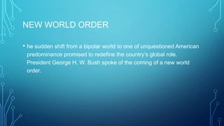 NEW WORLD ORDER
• he sudden shift from a bipolar world to one of unquestioned American
predominance promised to redefine the country’s global role.
President George H. W. Bush spoke of the coming of a new world
order.
 