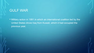 GULF WAR
• Military action in 1991 in which an international coalition led by the
United States drove Iraq from Kuwait, which it had occupied the
previous year.
 