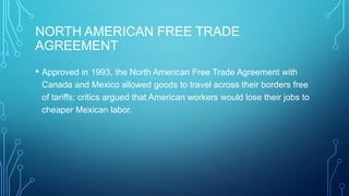 NORTH AMERICAN FREE TRADE
AGREEMENT
• Approved in 1993, the North American Free Trade Agreement with
Canada and Mexico allowed goods to travel across their borders free
of tariffs; critics argued that American workers would lose their jobs to
cheaper Mexican labor.
 